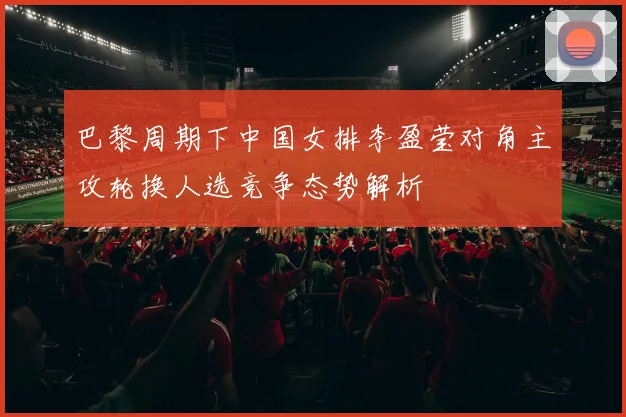 巴黎周期下中国女排李盈莹对角主攻轮换人选竞争态势解析