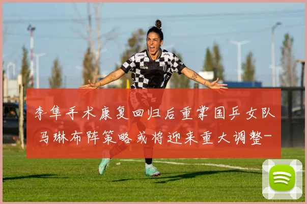 李隼手术康复回归后重掌国乒女队 马琳布阵策略或将迎来重大调整
