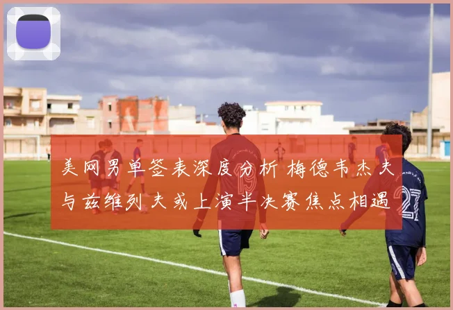 美网男单签表深度分析 梅德韦杰夫与兹维列夫或上演半决赛焦点相遇